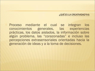 

Proceso mediante el cual se integran los
conocimientos
generales,
las
experiencias
prácticas, los datos aislados, la información sobre
algún problema, las “corazonadas” e incluso las
percepciones extrasensoriales orientadas hacia la
generación de ideas y a la toma de decisiones.

 