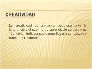 

La creatividad es un arma poderosa ante la
ignorancia y el espíritu de aprendizaje su cura y es
“Condicion indispensable para llegar a ser exitoso y
buen emprendedor”.

 
