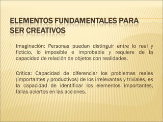 

Imaginación: Personas puedan distinguir entre lo real y
ficticio, lo imposible e improbable y requiere de la
capacidad de relación de objetos con realidades.



Crítica: Capacidad de diferenciar los problemas reales
(importantes y productivos) de los irrelevantes y triviales, es
la capacidad de identificar los elementos importantes,
fallas aciertos en las acciones.

 