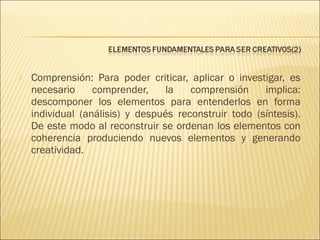 

Comprensión: Para poder criticar, aplicar o investigar, es
necesario
comprender,
la
comprensión
implica:
descomponer los elementos para entenderlos en forma
individual (análisis) y después reconstruir todo (síntesis).
De este modo al reconstruir se ordenan los elementos con
coherencia produciendo nuevos elementos y generando
creatividad.

 