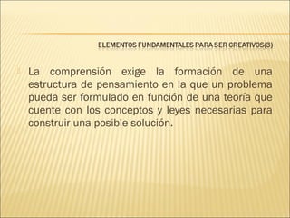 

La comprensión exige la formación de una
estructura de pensamiento en la que un problema
pueda ser formulado en función de una teoría que
cuente con los conceptos y leyes necesarias para
construir una posible solución.

 