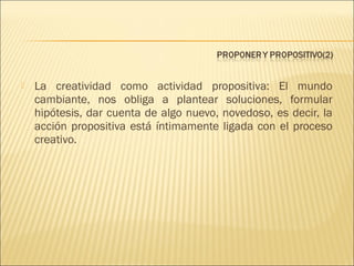 

La creatividad como actividad propositiva: El mundo
cambiante, nos obliga a plantear soluciones, formular
hipótesis, dar cuenta de algo nuevo, novedoso, es decir, la
acción propositiva está íntimamente ligada con el proceso
creativo.

 