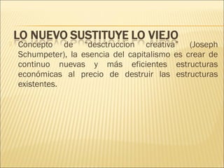 

Concepto de “desctruccion creativa” (Joseph
Schumpeter), la esencia del capitalismo es crear de
continuo nuevas y más eficientes estructuras
económicas al precio de destruir las estructuras
existentes.

 