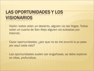 

Visión: todos veían un desierto, alguien vio las Vegas. Todos
veían un cuarto de San Alejo alguien vio subastas por
Internet.



Cazar oportunidades: ¿por que no se me ocurrió si yo paso
por aquí cada rato?



Las oportunidades suelen ser engañosas, se debe explorar
en ellas, profundizar.

 