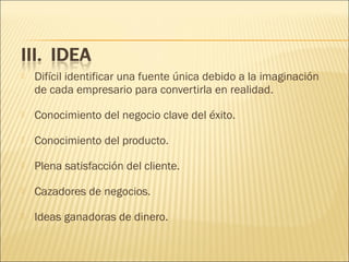

Difícil identificar una fuente única debido a la imaginación
de cada empresario para convertirla en realidad.



Conocimiento del negocio clave del éxito.



Conocimiento del producto.



Plena satisfacción del cliente.



Cazadores de negocios.



Ideas ganadoras de dinero.

 