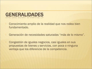

Conocimiento amplio de la realidad que nos rodea bien
fundamentado.



Generación de necesidades saturadas “más de lo mismo”.



Congestión de iguales negocios, casi iguales en sus
propuestas de bienes y servicios, con poca o ninguna
ventaja que los diferencie de la competencia.

 