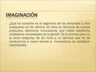 

¿Qué ha sucedido en el segmento de los alimentos (u otro
cualquiera) en los últimos 10 años en términos de nuevos
productos, altamente innovadores, que hallan satisfecho
verdaderas necesidades de la gente?. Es la primera pero no
la única pregunta. Se da inicio a un ejercicio que ha de
conducirnos a nueva formas e innovadoras de satisfacer
necesidades.

 
