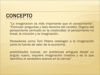 

“La imaginacion es más importante que el conocimiento”.
“Formular preguntas y lado derecho del cerebro. Órgano del
pensamiento centrado en la creatividad, el pensamiento no
lineal, la intuición y la imaginación.



Pensadores como Tom Peters catalogan a la imaginación
como la fuente de valor de la economía.



posibilidades nuevas, ver problemas antiguos desde un
angulo nuevo, requiere imaginación creativa y es lo que
identifica el verdadero avance en la ciencia”.

 