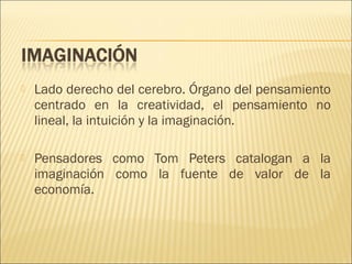 

Lado derecho del cerebro. Órgano del pensamiento
centrado en la creatividad, el pensamiento no
lineal, la intuición y la imaginación.



Pensadores como Tom Peters catalogan a la
imaginación como la fuente de valor de la
economía.

 
