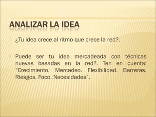 

¿Tu idea crece al ritmo que crece la red?.



Puede ser tu idea mercadeada con técnicas
nuevas basadas en la red?. Ten en cuenta:
“Crecimiento. Mercadeo. Flexibilidad. Barreras.
Riesgos. Foco. Necesidades”.

 