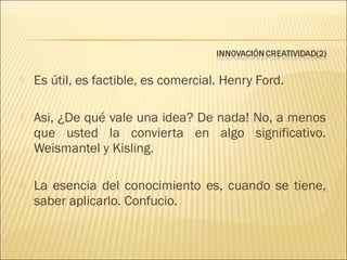 

Es útil, es factible, es comercial. Henry Ford.



Asi, ¿De qué vale una idea? De nada! No, a menos
que usted la convierta en algo significativo.
Weismantel y Kisling.



La esencia del conocimiento es, cuando se tiene,
saber aplicarlo. Confucio.

 