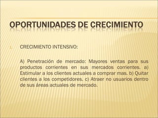 1.

CRECIMIENTO INTENSIVO:
A) Penetración de mercado: Mayores ventas para sus
productos corrientes en sus mercados corrientes. a)
Estimular a los clientes actuales a comprar mas. b) Quitar
clientes a los competidores. c) Atraer no usuarios dentro
de sus áreas actuales de mercado.

 