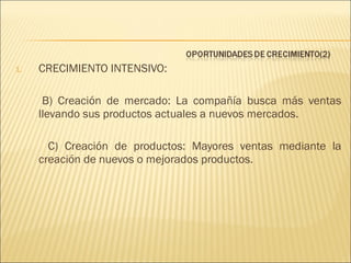 1.

CRECIMIENTO INTENSIVO:
B) Creación de mercado: La compañía busca más ventas
llevando sus productos actuales a nuevos mercados.
C) Creación de productos: Mayores ventas mediante la
creación de nuevos o mejorados productos.

 