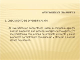 3. CRECIMIENTO DE DIVERSIFICACIÓN:
A) Diversificación concéntrica: Busca la compañía agregar
nuevos productos que posean sinergias tecnológicas y/o
mercadotecnia con la línea de producto existente y éstos
productos normalmente complacerán y atraerán a nuevas
clases de clientes.

 