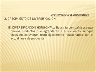 3. CRECIMIENTO DE DIVERSIFICACIÓN:
B) DIVERSIFICACIÓN HORIZONTAL: Busca la compañía agregar
nuevos productos que agrandarán a sus clientes, aunque
éstos no estuvieran tecnológicamente relacionados con la
actual línea de productos.

 