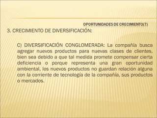 3. CRECIMIENTO DE DIVERSIFICACIÓN:
C) DIVERSIFICACIÓN CONGLOMERADA: La compañía busca
agregar nuevos productos para nuevas clases de clientes,
bien sea debido a que tal medida promete compensar cierta
deficiencia o porque representa una gran oportunidad
ambiental, los nuevos productos no guardan relación alguna
con la corriente de tecnología de la compañía, sus productos
o mercados.

 
