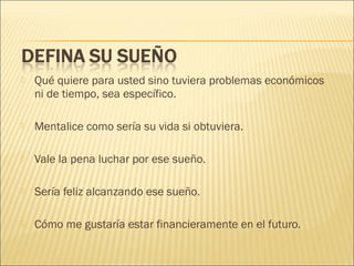 

Qué quiere para usted sino tuviera problemas económicos
ni de tiempo, sea específico.



Mentalice como sería su vida si obtuviera.



Vale la pena luchar por ese sueño.



Sería feliz alcanzando ese sueño.



Cómo me gustaría estar financieramente en el futuro.

 