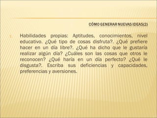 1.

Habilidades propias: Aptitudes, conocimientos, nivel
educativo. ¿Qué tipo de cosas disfruta?. ¿Qué prefiere
hacer en un día libre?. ¿Qué ha dicho que le gustaría
realizar algún día? ¿Cuáles son las cosas que otros le
reconocen? ¿Qué haría en un día perfecto? ¿Qué le
disgusta?. Escriba sus deficiencias y capacidades,
preferencias y aversiones.

 