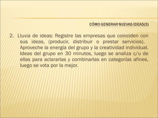 2. Lluvia de ideas: Registre las empresas que coinciden con
sus ideas, (producir, distribuir o prestar servicios).
Aproveche la energía del grupo y la creatividad individual.
Ideas del grupo en 30 minutos, luego se analiza c/u de
ellas para aclararlas y combinarlas en categorías afines,
luego se vota por la mejor.

 
