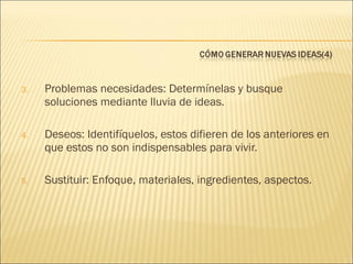 3.

Problemas necesidades: Determínelas y busque
soluciones mediante lluvia de ideas.

4.

Deseos: Identifíquelos, estos difieren de los anteriores en
que estos no son indispensables para vivir.

5.

Sustituir: Enfoque, materiales, ingredientes, aspectos.

 