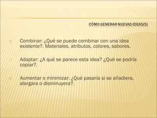 6.

Combinar: ¿Qué se puede combinar con una idea
existente?. Materiales, atributos, colores, sabores.

7.

Adaptar: ¿A qué se parece esta idea? ¿Qué se podría
copiar?.

8.

Aumentar o minimizar: ¿Qué pasaría si se añadiera,
alargara o disminuyera?.

 
