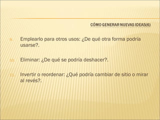 9.

Emplearlo para otros usos: ¿De qué otra forma podría
usarse?.

10.

Eliminar: ¿De qué se podría deshacer?.

11.

Invertir o reordenar: ¿Qué podría cambiar de sitio o mirar
al revés?.

 