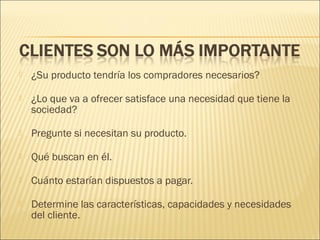 

¿Su producto tendría los compradores necesarios?



¿Lo que va a ofrecer satisface una necesidad que tiene la
sociedad?



Pregunte si necesitan su producto.



Qué buscan en él.



Cuánto estarían dispuestos a pagar.



Determine las características, capacidades y necesidades
del cliente.

 