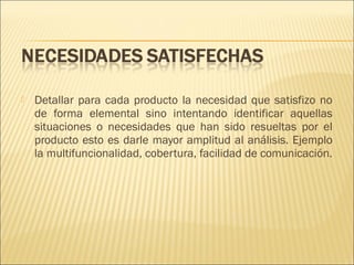 

Detallar para cada producto la necesidad que satisfizo no
de forma elemental sino intentando identificar aquellas
situaciones o necesidades que han sido resueltas por el
producto esto es darle mayor amplitud al análisis. Ejemplo
la multifuncionalidad, cobertura, facilidad de comunicación.

 