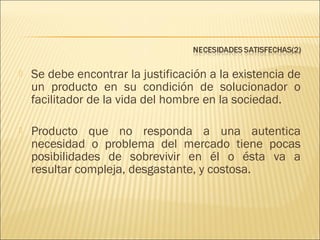 

Se debe encontrar la justificación a la existencia de
un producto en su condición de solucionador o
facilitador de la vida del hombre en la sociedad.



Producto que no responda a una autentica
necesidad o problema del mercado tiene pocas
posibilidades de sobrevivir en él o ésta va a
resultar compleja, desgastante, y costosa.

 