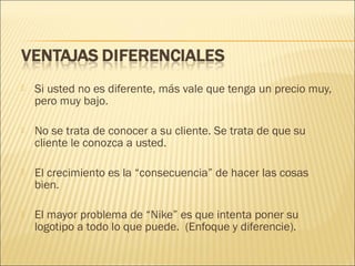 

Si usted no es diferente, más vale que tenga un precio muy,
pero muy bajo.



No se trata de conocer a su cliente. Se trata de que su
cliente le conozca a usted.



El crecimiento es la “consecuencia” de hacer las cosas
bien.



El mayor problema de “Nike” es que intenta poner su
logotipo a todo lo que puede. (Enfoque y diferencie).

 