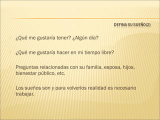 

¿Qué me gustaría tener? ¿Algún día?



¿Qué me gustaría hacer en mi tiempo libre?



Preguntas relacionadas con su familia, esposa, hijos,
bienestar público, etc.



Los sueños son y para volverlos realidad es necesario
trabajar.

 