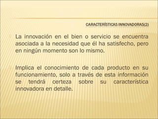 

La innovación en el bien o servicio se encuentra
asociada a la necesidad que él ha satisfecho, pero
en ningún momento son lo mismo.



Implica el conocimiento de cada producto en su
funcionamiento, solo a través de esta información
se tendrá certeza sobre su característica
innovadora en detalle.

 