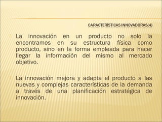 

La innovación en un producto no solo la
encontramos en su estructura física como
producto, sino en la forma empleada para hacer
llegar la información del mismo al mercado
objetivo.



La innovación mejora y adapta el producto a las
nuevas y complejas características de la demanda
a través de una planificación estratégica de
innovación.

 