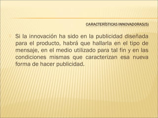 

Si la innovación ha sido en la publicidad diseñada
para el producto, habrá que hallarla en el tipo de
mensaje, en el medio utilizado para tal fin y en las
condiciones mismas que caracterizan esa nueva
forma de hacer publicidad.

 