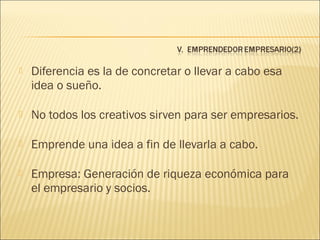 

Diferencia es la de concretar o llevar a cabo esa
idea o sueño.



No todos los creativos sirven para ser empresarios.



Emprende una idea a fin de llevarla a cabo.



Empresa: Generación de riqueza económica para
el empresario y socios.

 