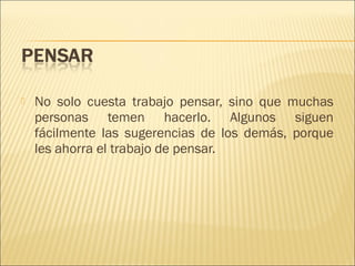 

No solo cuesta trabajo pensar, sino que muchas
personas temen hacerlo. Algunos siguen
fácilmente las sugerencias de los demás, porque
les ahorra el trabajo de pensar.

 