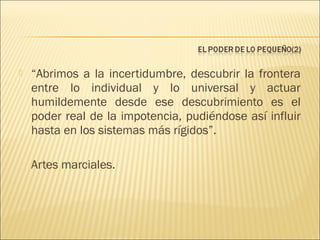 

“Abrimos a la incertidumbre, descubrir la frontera
entre lo individual y lo universal y actuar
humildemente desde ese descubrimiento es el
poder real de la impotencia, pudiéndose así influir
hasta en los sistemas más rígidos”.
Artes marciales.

 