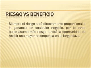 

Siempre el riesgo será directamente proporcional a
la ganancia en cualquier negocio, por lo tanto
quien asume más riesgo tendrá la oportunidad de
recibir una mayor recompensa en el largo plazo.

 