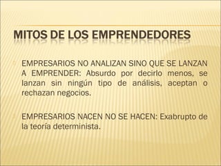 

EMPRESARIOS NO ANALIZAN SINO QUE SE LANZAN
A EMPRENDER: Absurdo por decirlo menos, se
lanzan sin ningún tipo de análisis, aceptan o
rechazan negocios.



EMPRESARIOS NACEN NO SE HACEN: Exabrupto de
la teoría determinista.

 