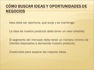 

Idea debe ser oportuna, que surja y se mantenga.



La idea de nuestro producto debe tener un valor añadido.



El segmento del mercado debe tener un número mínimo de
clientes dispuestos a demandar nuestro producto.



Creatividad para separar las mejores ideas.

 