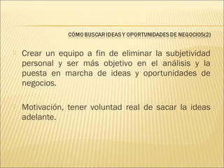 

Crear un equipo a fin de eliminar la subjetividad
personal y ser más objetivo en el análisis y la
puesta en marcha de ideas y oportunidades de
negocios.



Motivación, tener voluntad real de sacar la ideas
adelante.

 