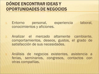 1.

Entorno
personal,
experiencia
conocimientos y aficiones.

laboral,

2.

Analizar el mercado altamente cambiante,
comportamientos, deseos, gustos, el grado de
satisfacción de sus necesidades.

3.

Análisis de negocios existentes, asistencia a
ferias, seminarios, congresos, contactos con
otras compañías.

 