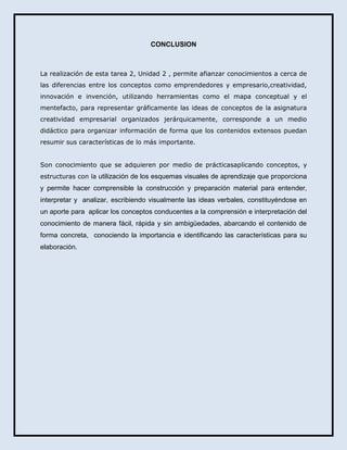 CONCLUSION

La realización de esta tarea 2, Unidad 2 , permite afianzar conocimientos a cerca de
las diferencias entre los conceptos como emprendedores y empresario,creatividad,
innovación e invención, utilizando herramientas como el mapa conceptual y el
mentefacto, para representar gráficamente las ideas de conceptos de la asignatura
creatividad empresarial organizados jerárquicamente, corresponde a un medio
didáctico para organizar información de forma que los contenidos extensos puedan
resumir sus características de lo más importante.
Son conocimiento que se adquieren por medio de prácticasaplicando conceptos, y
estructuras con la utilización de los esquemas visuales de aprendizaje que proporciona

y permite hacer comprensible la construcción y preparación material para entender,
interpretar y analizar, escribiendo visualmente las ideas verbales, constituyéndose en
un aporte para aplicar los conceptos conducentes a la comprensión e interpretación del
conocimiento de manera fácil, rápida y sin ambigüedades, abarcando el contenido de
forma concreta, conociendo la importancia e identificando las características para su
elaboración.

 