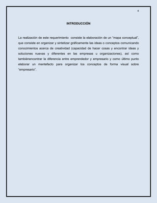 4

INTRODUCCIÓN

La realización de este requerimiento consiste la elaboración de un “mapa conceptual”,
que consiste en organizar y sintetizar gráficamente las ideas o conceptos comunicando
conocimientos acerca de creatividad (capacidad de hacer cosas y encontrar ideas y
soluciones nuevas y diferentes en las empresas u organizaciones), así como
tambiénencontrar la diferencia entre emprendedor y empresario y como último punto
elaborar un mentefacto para organizar los conceptos de forma visual sobre
“empresario”.

 