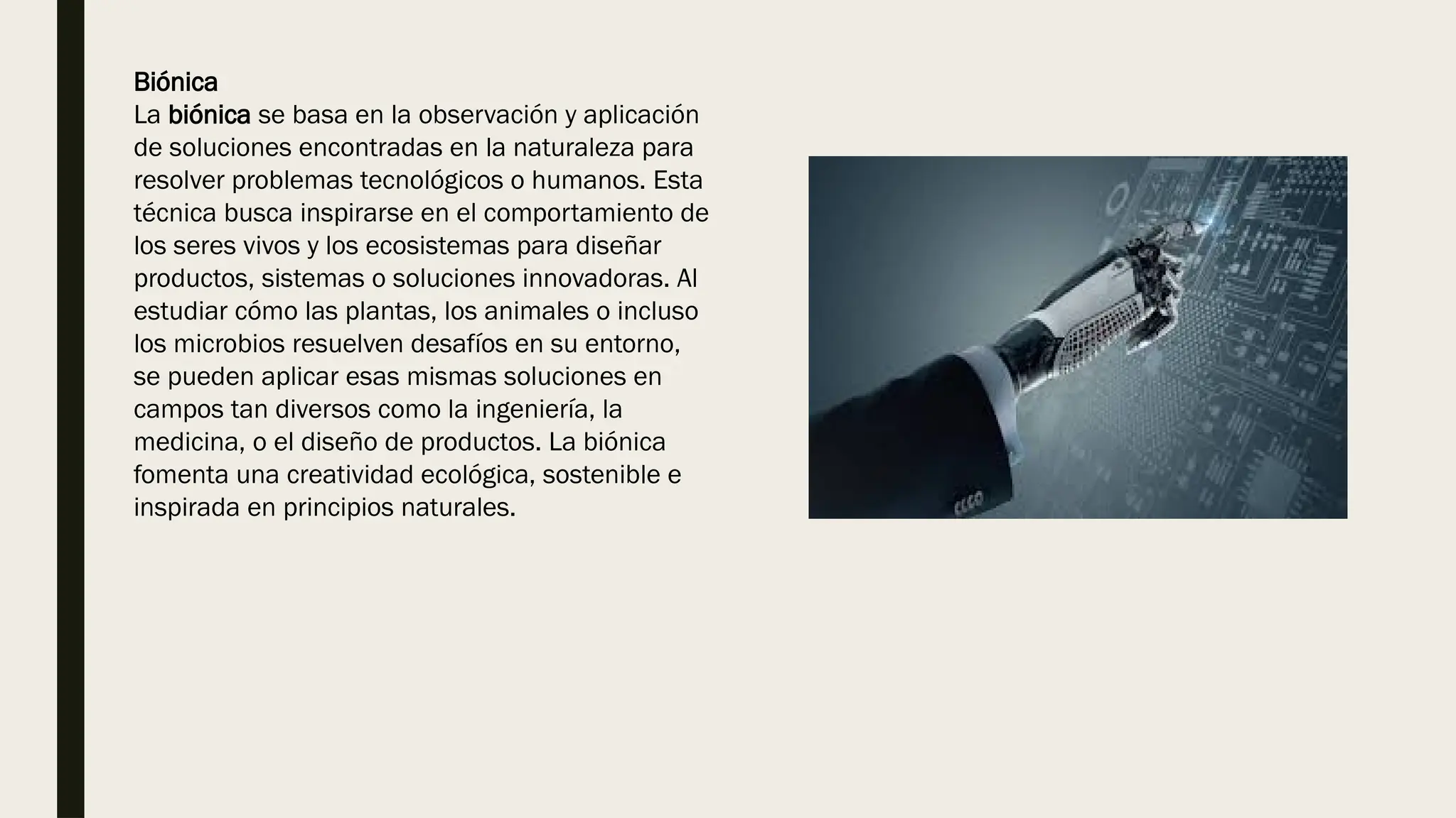 Biónica
La biónica se basa en la observación y aplicación
de soluciones encontradas en la naturaleza para
resolver problemas tecnológicos o humanos. Esta
técnica busca inspirarse en el comportamiento de
los seres vivos y los ecosistemas para diseñar
productos, sistemas o soluciones innovadoras. Al
estudiar cómo las plantas, los animales o incluso
los microbios resuelven desafíos en su entorno,
se pueden aplicar esas mismas soluciones en
campos tan diversos como la ingeniería, la
medicina, o el diseño de productos. La biónica
fomenta una creatividad ecológica, sostenible e
inspirada en principios naturales.
 