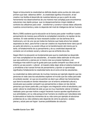 Según el documento la creatividad es definida desde varios puntos de vista pero
primero que todo debemos definir , la creatividad significa innovación, el ser
creativo nos facilita el desarrollo de nuestras labores ya que a partir de esta
herramienta nos desenvolvemos de una manera mas compleja pues encontramos
soluciones mas rápido porque que no desaprovechamos ningún detalle al
contrario los utilizamos para crear , transformar y construir nuevas ideas utilizando
nuestros conocimientos y esta no depende del nivel de inteligencia del ser humano
.

Morín,(1999) sostiene que la educación es la fuerza para poder modificar nuestro
pensamiento de manera que enfrente la complejidad creciente y la rapidez de los
cambios. En este sentido se hace necesario acabar con las barreras de lo
tradicional y unir de una vez por todas los factores que hasta ahora han estado
separados es decir, para formar a ese ser creativo es importante tener claro que él
es parte del entorno y su acción influye en la transformación del mismo por lo
tanto, el fortalecimiento de su pensamiento y de su creatividad depende del
contacto con el contexto social y cultural a que se enfrenta día a día.

Según Morín la educación es fundamental para que la creatividad se desarrolle
con mas complejidad en los estudiantes , el maestro debe estimular al niño para
que sea autónomo y piense por si mismo cree sus propias hipótesis y así
investigue mas sobre lo que le gusta para que pueda compartir sus ideas con el
entorno ya sea social o cultural , el maestro debe dejar atrás el sistema tradicional
y amoldarse a las nuevas formas de pensamiento y aportar un aprendizaje
significativo fortaleciendo la creatividad tanto de el como el de los estudiantes .

La creatividad se debe estimular de muchas maneras por ejemplo dejando que las
personas en este caso los estudiantes exploren el mundo que los rodea para este
el contexto escolar en que se encuentren es decir que utilicen las herramientas
que tiene la escuela en donde interactúen con el entorno ambiental cultural y
social para que puedan compartir sus pensamientos e ideas con las demás
personas que hacen parte ella y así lograr una integración entre el estudiante y asi
poder valorar la creatividad de este ya que es muy importante valorar el trabajo
realizado para que ese motive a seguir haciendo nuevos aportes significativos en
sus actividades y en su vida porque el ser humano es creativo por naturaleza esta
la demuestra en todos los momentos de su vida como por ejemplo al solucionar
problemas de su vida cotidiana esto depende de cómo la persona analize ,
piense y actué para así lograr buenas posibilidades de solución.



Saudith García Caro IIIC
 