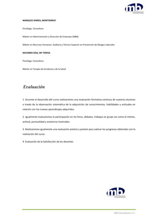MB Consultores S.C.
MARQUEZ SERRES, MONTSERRAT
Psicóloga. Consultora.
Máster en Administración y Dirección de Empresas (MBA)
Máster en Recursos Humanos. Auditora y Técnico Superior en Prevención de Riesgos Laborales
NAVARRO DÍAZ, Mª TERESA
Psicóloga. Consultora.
Máster en Terapia de Conducta y de la Salud
Evaluación
1 .Durante el desarrollo del curso realizaremos una evaluación formativa continua de nuestros alumnos
a través de la observación sistemática de la adquisición de conocimientos, habilidades y actitudes en
relación con los nuevos aprendizajes adquiridos.
2. Igualmente evaluaremos la participación en los foros, debates, trabajos en grupo así como el interés,
actitud, puntualidad y asistencia mostrados.
3. Realizaremos igualmente una evaluación pretest y postest para valorar los progresos obtenidos con la
realización del curso.
4. Evaluación de la Satisfacción de los docentes
 