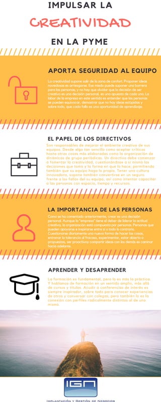 CREATIVIDAD
APORTA SEGURIDAD AL EQUIPO
La creatividad supone salir de la zona de confort. Proponer ideas
novedosas es arriesgarse. Ese miedo puede suponer una barrera
para las personas; y no hay que olvidar que la decisión de ser
creativo es una decisión personal, es una apuesta de cada uno. La
labor de la empresa en este sentido es entender que las personas
se pueden equivocar, demostrar que no hay ideas estúpidas y
sobre todo, que cada fallo es una oportunidad de aprendizaje.
EL PAPEL DE LOS DIRECTIVOS
Son responsables de mejorar el ambiente creativo de sus
equipos. Desde algo tan sencillo como aceptar críticas
hasta otras cosas más elaboradas como la organización de
dinámicas de grupo periódicas. Un directivo debe comenzar
a fomentar la creatividad, cuestionándose a sí mismo las
decisiones que toma y la forma en que lo hace; permitiendo
también que su equipo haga lo propio. Tener una cultura
innovadora, supone también convertirse en un seguro
frente a los fallos del su equipo, así como intentar capacitar
a las personas con espacio, tiempo y recursos.
LA IMPORTANCIA DE LAS PERSONAS
Como se ha comentado anteriormente, crear es una decisión
personal. Aunque la “empresa” tiene el deber de liderar la actitud
creativa, la organización está compuesta por personas. Personas que
pueden apoyarse e inspirarse entre sí o todo lo contrario.
Cuestionarse diariamente una nueva forma de hacer las cosas,
entrenar la tolerancia al fracaso, experimentar, estar abierto a
propuestas, ser proactivoy compartir ideas con los demás es caminar
hacia adelante.
APRENDER Y DESAPRENDER
La formación es fundamental, pero lo es más la práctica.
Y hablamos de formación en un sentido amplio, más allá
de cursos y títulos. Acudir a conferencias de interés es
siempre inspirador, sobre todo para conocer experiencias
de otros y conversar con colegas; pero también lo es la
conexión con perfiles radicalmente distintos al de uno
mismo.
IMPULSAR LA
EN LA PYME
 