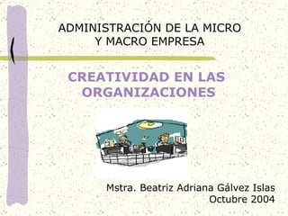 CREATIVIDAD EN LAS  ORGANIZACIONES ADMINISTRACIÓN DE LA MICRO Y MACRO EMPRESA Mstra. Beatriz Adriana Gálvez Islas Octubre 2004 