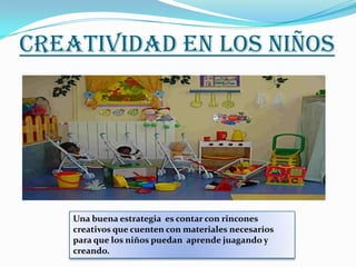 CREATIVIDAD EN LOS NIÑOS




    Una buena estrategia es contar con rincones
    creativos que cuenten con materiales necesarios
    para que los niños puedan aprende juagando y
    creando.
 